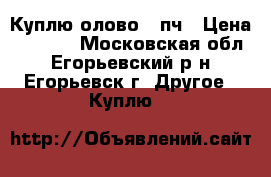 Куплю олово 01пч › Цена ­ 1 000 - Московская обл., Егорьевский р-н, Егорьевск г. Другое » Куплю   